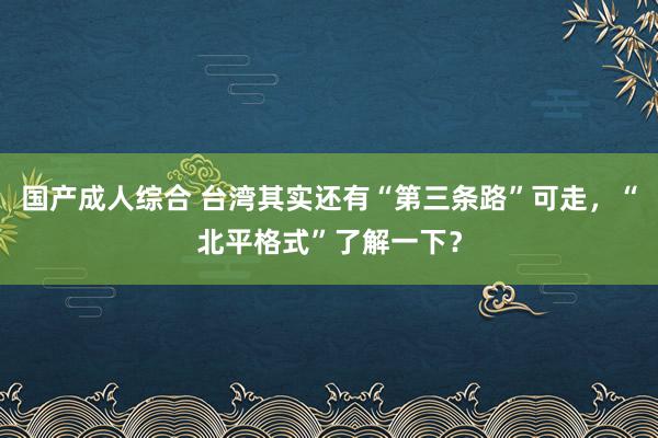 国产成人综合 台湾其实还有“第三条路”可走，“北平格式”了解一下？