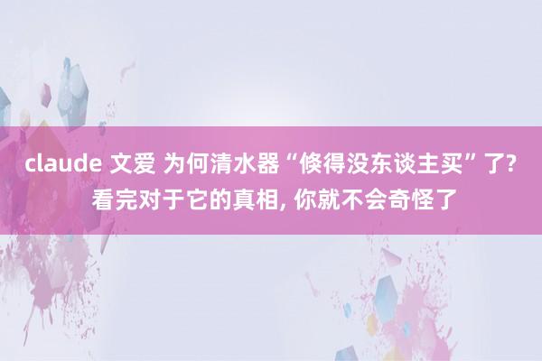 claude 文爱 为何清水器“倏得没东谈主买”了? 看完对于它的真相， 你就不会奇怪了