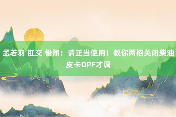 孟若羽 肛交 俊翔：请正当使用！教你两招关闭柴油皮卡DPF才调