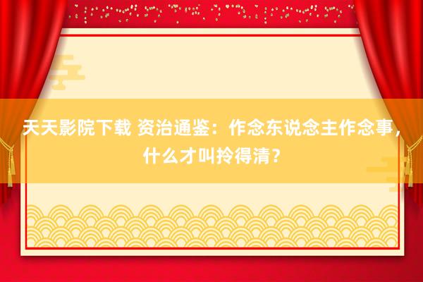 天天影院下载 资治通鉴：作念东说念主作念事，什么才叫拎得清？