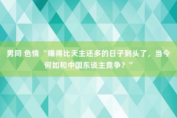 男同 色情 “赚得比天主还多的日子到头了，当今何如和中国东谈主竞争？”