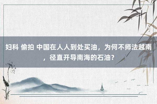 妇科 偷拍 中国在人人到处买油，为何不师法越南，径直开导南海的石油？