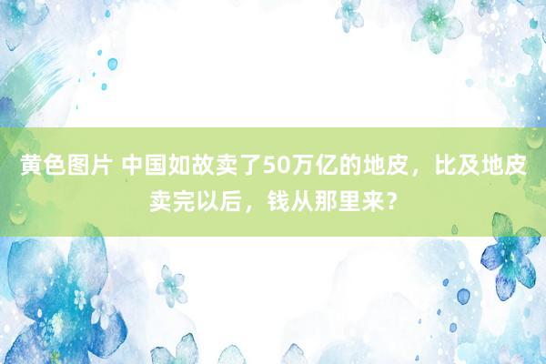 黄色图片 中国如故卖了50万亿的地皮，比及地皮卖完以后，钱从那里来？