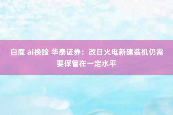 白鹿 ai换脸 华泰证券：改日火电新建装机仍需要保管在一定水平