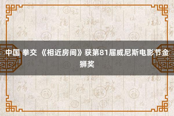 中国 拳交 《相近房间》获第81届威尼斯电影节金狮奖