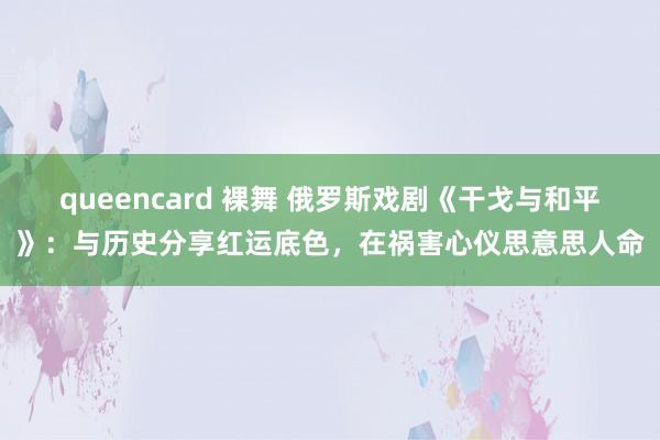 queencard 裸舞 俄罗斯戏剧《干戈与和平》：与历史分享红运底色，在祸害心仪思意思人命