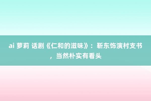 ai 萝莉 话剧《仁和的滋味》：靳东饰演村支书，当然朴实有看头