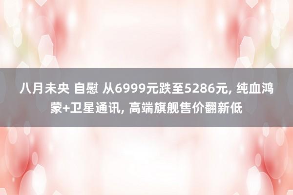 八月未央 自慰 从6999元跌至5286元， 纯血鸿蒙+卫星通讯， 高端旗舰售价翻新低