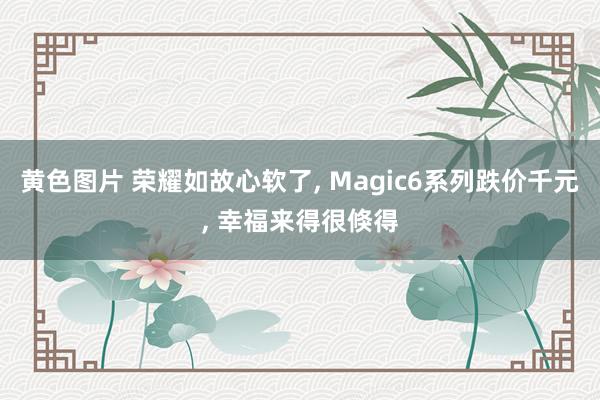 黄色图片 荣耀如故心软了， Magic6系列跌价千元， 幸福来得很倏得