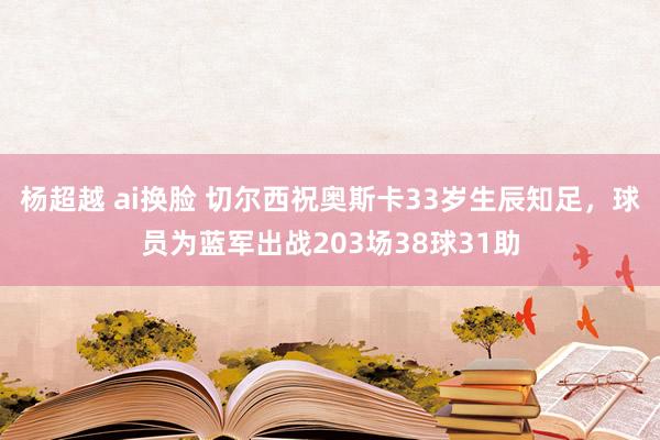 杨超越 ai换脸 切尔西祝奥斯卡33岁生辰知足，球员为蓝军出战203场38球31助