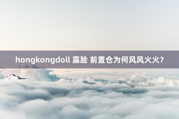 hongkongdoll 露脸 前置仓为何风风火火？