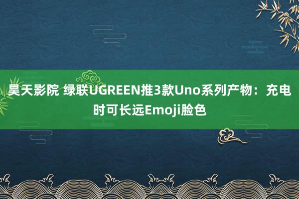 昊天影院 绿联UGREEN推3款Uno系列产物：充电时可长远Emoji脸色