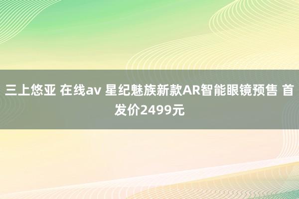 三上悠亚 在线av 星纪魅族新款AR智能眼镜预售 首发价2499元