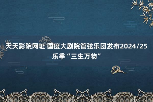 天天影院网址 国度大剧院管弦乐团发布2024/25乐季“三生万物”