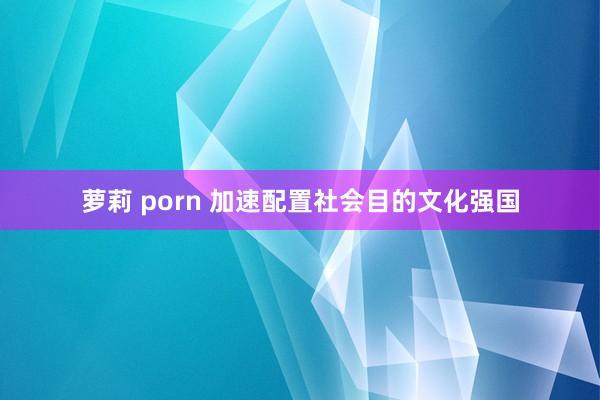 萝莉 porn 加速配置社会目的文化强国