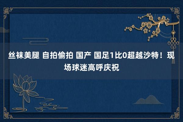 丝袜美腿 自拍偷拍 国产 国足1比0超越沙特！现场球迷高呼庆祝