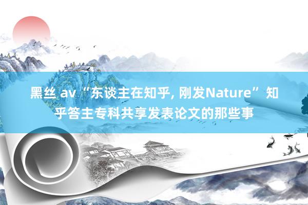 黑丝 av “东谈主在知乎， 刚发Nature” 知乎答主专科共享发表论文的那些事