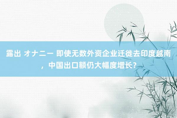 露出 オナニー 即使无数外资企业迁徙去印度越南，中国出口额仍大幅度增长？