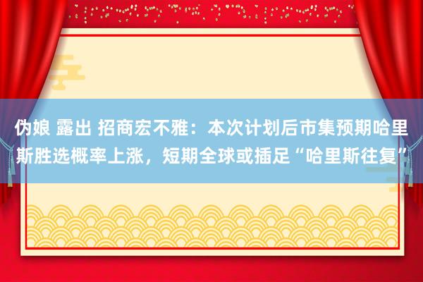 伪娘 露出 招商宏不雅：本次计划后市集预期哈里斯胜选概率上涨，短期全球或插足“哈里斯往复”