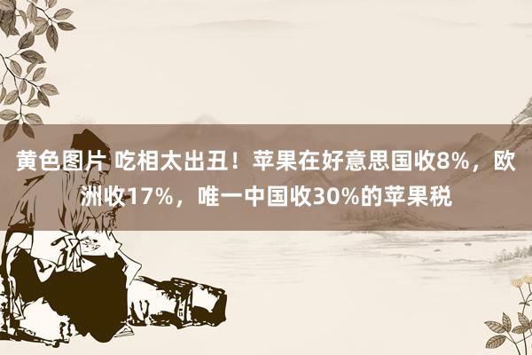 黄色图片 吃相太出丑！苹果在好意思国收8%，欧洲收17%，唯一中国收30%的苹果税