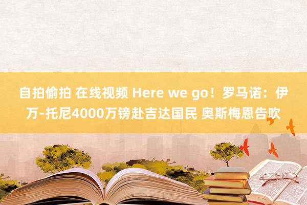 自拍偷拍 在线视频 Here we go！罗马诺：伊万-托尼4000万镑赴吉达国民 奥斯梅恩告吹