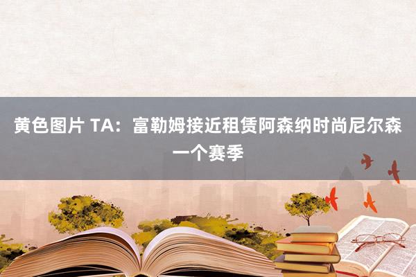 黄色图片 TA：富勒姆接近租赁阿森纳时尚尼尔森一个赛季