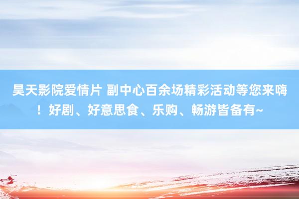 昊天影院爱情片 副中心百余场精彩活动等您来嗨！好剧、好意思食、乐购、畅游皆备有~