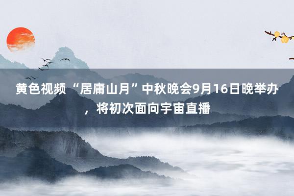 黄色视频 “居庸山月”中秋晚会9月16日晚举办，将初次面向宇宙直播