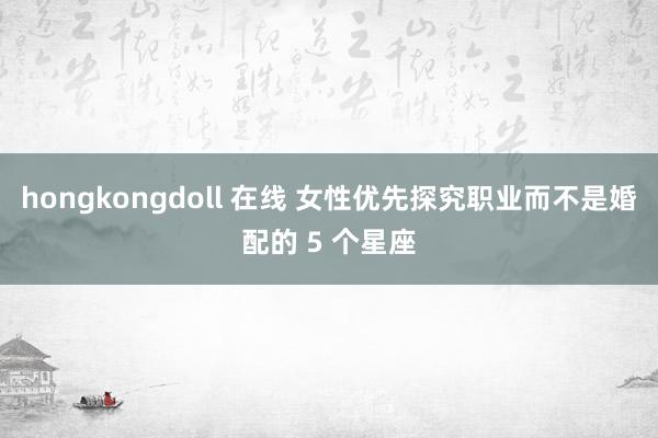 hongkongdoll 在线 女性优先探究职业而不是婚配的 5 个星座