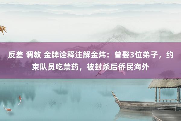 反差 调教 金牌诠释注解金炜：曾娶3位弟子，约束队员吃禁药，被封杀后侨民海外