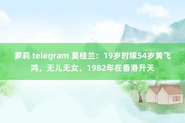 萝莉 telegram 莫桂兰：19岁时嫁54岁黄飞鸿，无儿无女，1982年在香港升天