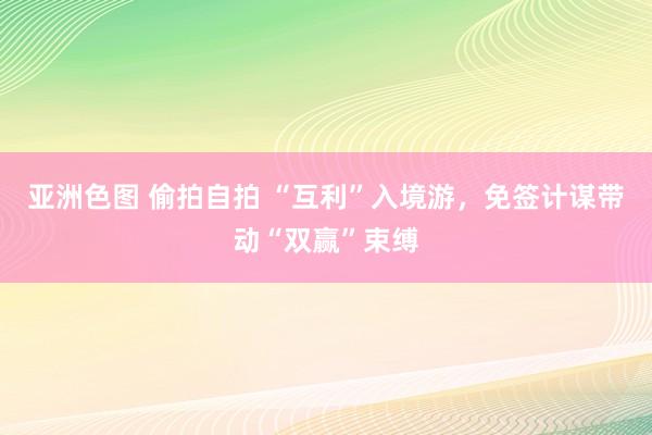 亚洲色图 偷拍自拍 “互利”入境游，免签计谋带动“双赢”束缚