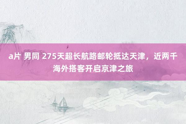 a片 男同 275天超长航路邮轮抵达天津，近两千海外搭客开启京津之旅