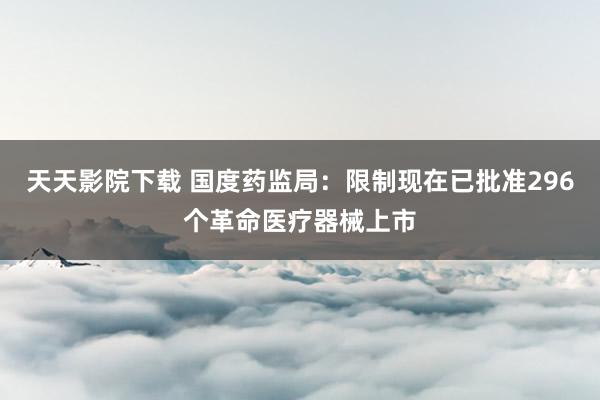 天天影院下载 国度药监局：限制现在已批准296个革命医疗器械上市