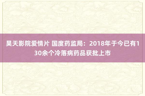 昊天影院爱情片 国度药监局：2018年于今已有130余个冷落病药品获批上市