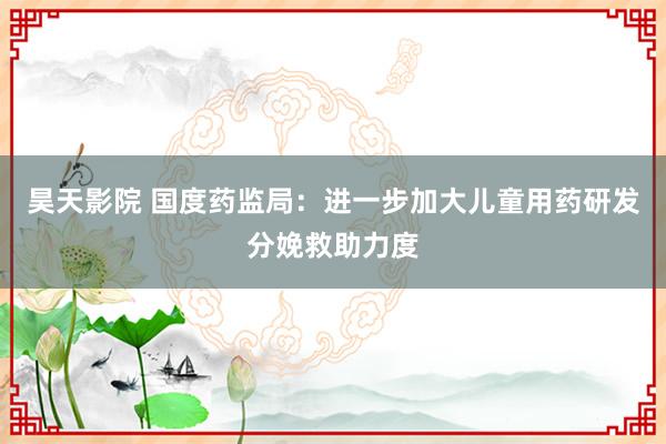 昊天影院 国度药监局：进一步加大儿童用药研发分娩救助力度