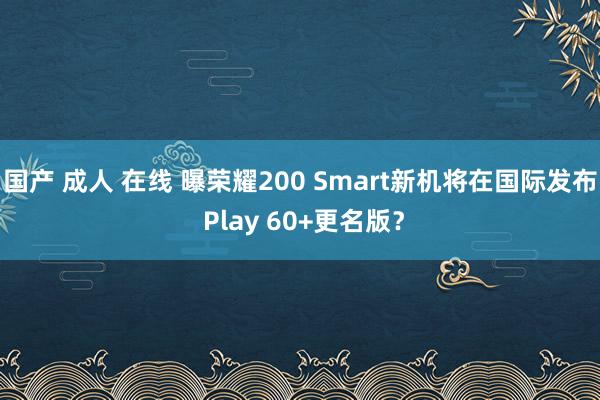 国产 成人 在线 曝荣耀200 Smart新机将在国际发布 Play 60+更名版？