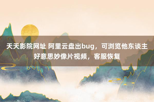 天天影院网址 阿里云盘出bug，可浏览他东谈主好意思妙像片视频，客服恢复