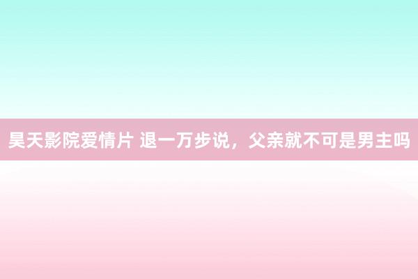 昊天影院爱情片 退一万步说，父亲就不可是男主吗