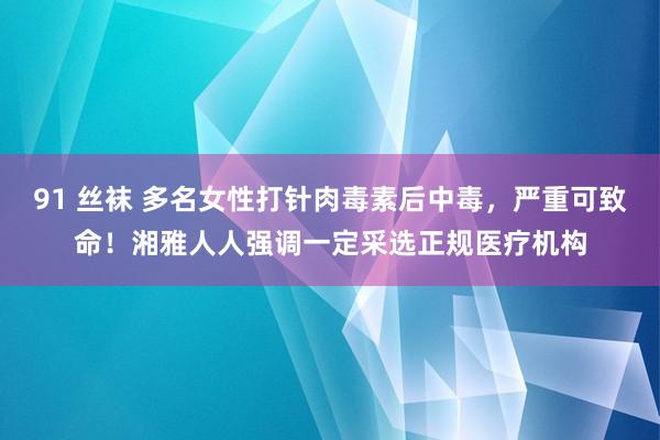 91 丝袜 多名女性打针肉毒素后中毒，严重可致命！湘雅人人强调一定采选正规医疗机构