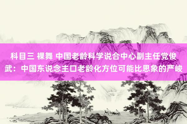 科目三 裸舞 中国老龄科学说合中心副主任党俊武：中国东说念主口老龄化方位可能比思象的严峻