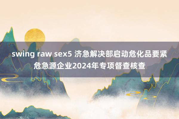 swing raw sex5 济急解决部启动危化品要紧危急源企业2024年专项督查核查