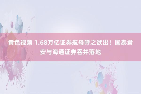 黄色视频 1.68万亿证券航母呼之欲出！国泰君安与海通证券吞并落地