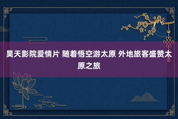 昊天影院爱情片 随着悟空游太原 外地旅客盛赞太原之旅