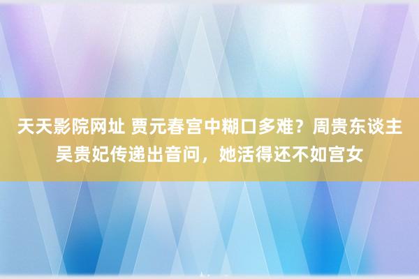 天天影院网址 贾元春宫中糊口多难？周贵东谈主吴贵妃传递出音问，她活得还不如宫女