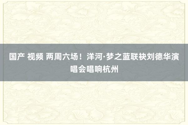 国产 视频 两周六场！洋河·梦之蓝联袂刘德华演唱会唱响杭州