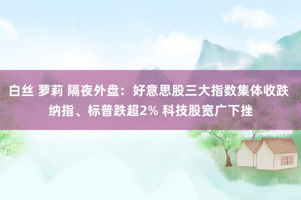 白丝 萝莉 隔夜外盘：好意思股三大指数集体收跌 纳指、标普跌超2% 科技股宽广下挫