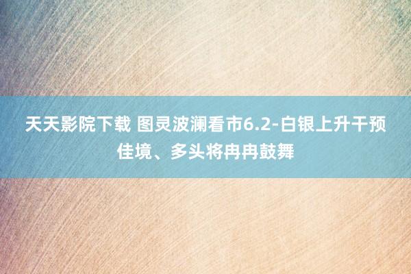 天天影院下载 图灵波澜看市6.2-白银上升干预佳境、多头将冉冉鼓舞