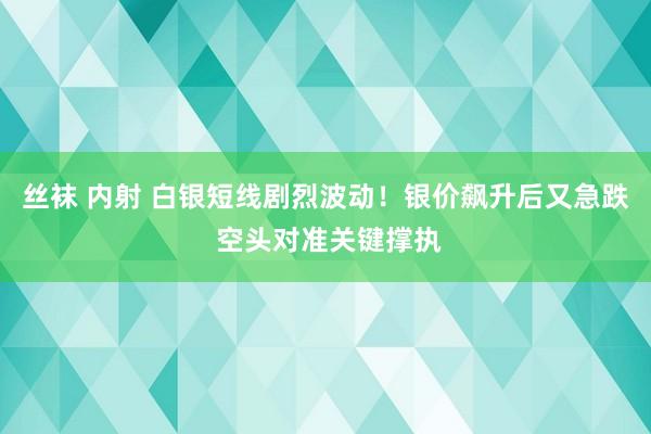 丝袜 内射 白银短线剧烈波动！银价飙升后又急跌 空头对准关键撑执