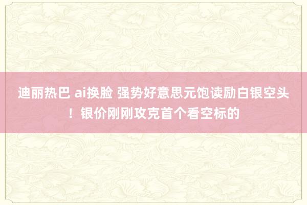 迪丽热巴 ai换脸 强势好意思元饱读励白银空头！银价刚刚攻克首个看空标的